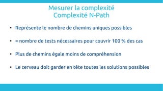 Mesurer la complexité
Complexité N-Path

Représente le nombre de chemins uniques possibles

= nombre de tests nécessaires pour couvrir 100 % des cas

Plus de chemins égale moins de compréhension

Le cerveau doit garder en tête toutes les solutions possibles
 