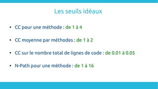 Les seuils idéaux

CC pour une méthode : de 1 à 4

CC moyenne par méthodes : de 1 à 2

CC sur le nombre total de lignes de code : de 0.01 à 0.05

N-Path pour une méthode : de 1 à 16
 