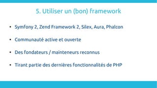 5. Utiliser un (bon) framework

Symfony 2, Zend Framework 2, Silex, Aura, Phalcon

Communauté active et ouverte

Des fondateurs / mainteneurs reconnus

Tirant partie des dernières fonctionnalités de PHP
 
