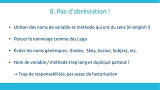 8. Pas d’abréviation !

Utiliser des noms de variable et méthode qui ont du sens (in english !)

Penser le nommage comme des Lego

Éviter les noms génériques : $index,  $key, $value, $object, etc.

Nom de variable / méthode trop long et dupliqué partout ?
→ Trop de responsabilités, pas assez de factorisation
 