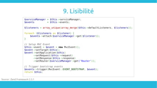 9. Lisibilité
$serviceManager = $this->serviceManager;
$events = $this->events;
$listeners = array_unique(array_merge($this->defaultListeners, $listeners));
foreach ($listeners as $listener) {
$events->attach($serviceManager->get($listener));
}
// Setup MVC Event
$this->event = $event = new MvcEvent();
$event->setTarget($this);
$event->setApplication($this)
->setRequest($this->request)
->setResponse($this->response)
->setRouter($serviceManager->get('Router'));
// Trigger bootstrap events
$events->trigger(MvcEvent::EVENT_BOOTSTRAP, $event);
return $this;
Source : Zend Framework 2.3.1
 