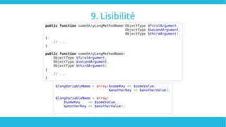9. Lisibilité
public function someVeryLongMethodName(ObjectType $firstArgument,
ObjectType $secondArgument,
ObjectType $thirdArgument)
{
// ...
}
public function someVeryLongMethodName(
ObjectType $firstArgument,
ObjectType $secondArgument,
ObjectType $thirdArgument)
{
// ...
}
$longVariableName = array($someKey => $someValue,
$anotherKey => $anotherValue);
$longVariableName = array(
$someKey => $someValue,
$anotherKey => $anotherValue);
 