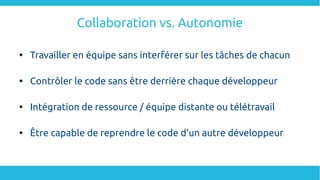 Collaboration vs. Autonomie

Travailler en équipe sans interférer sur les tâches de chacun

Contrôler le code sans être derrière chaque développeur

Intégration de ressource / équipe distante ou télétravail

Être capable de reprendre le code d'un autre développeur
 
