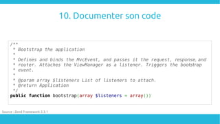 10. Documenter son code
/**
* Bootstrap the application
*
* Defines and binds the MvcEvent, and passes it the request, response, and
* router. Attaches the ViewManager as a listener. Triggers the bootstrap
* event.
*
* @param array $listeners List of listeners to attach.
* @return Application
*/
public function bootstrap(array $listeners = array())
Source : Zend Framework 2.3.1
 