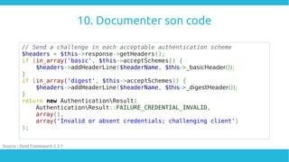 10. Documenter son code
// Send a challenge in each acceptable authentication scheme
$headers = $this->response->getHeaders();
if (in_array('basic', $this->acceptSchemes)) {
$headers->addHeaderLine($headerName, $this->_basicHeader());
}
if (in_array('digest', $this->acceptSchemes)) {
$headers->addHeaderLine($headerName, $this->_digestHeader());
}
return new AuthenticationResult(
AuthenticationResult::FAILURE_CREDENTIAL_INVALID,
array(),
array('Invalid or absent credentials; challenging client')
);
Source : Zend Framework 2.3.1
 