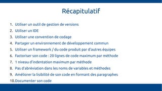 Récapitulatif
1. Utiliser un outil de gestion de versions
2. Utiliser un IDE
3. Utiliser une convention de codage
4. Partager un environnement de développement commun
5. Utiliser un framework / du code produit par d'autres équipes
6. Factoriser son code : 20 lignes de code maximum par méthode
7. 1 niveau d'indentation maximum par méthode
8. Pas d'abréviation dans les noms de variables et méthodes
9. Améliorer la lisibilité de son code en formant des paragraphes
10.Documenter son code
 