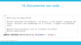 10. Documenter son code
/**
* Bootstrap the application
*
* Defines and binds the MvcEvent, and passes it the request, res...