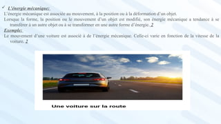  L’énergie mécanique:
L’énergie mécanique est associée au mouvement, à la position ou à la déformation d’un objet.
Lorsque la forme, la position ou le mouvement d’un objet est modifié, son énergie mécanique a tendance à se
transférer à un autre objet ou à se transformer en une autre forme d’énergie. 2
Exemple:
Le mouvement d’une voiture est associé à de l’énergie mécanique. Celle-ci varie en fonction de la vitesse de la
voiture. 2
 