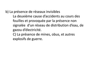 b) La présence de réseaux invisibles
La deuxième cause d’accidents au cours des
fouilles et provoquée par la présence non
signalée d’un réseau de distribution d’eau, de
gazou d’électricité.
C) La présence de mines, obus, et autres
explosifs de guerre.
 