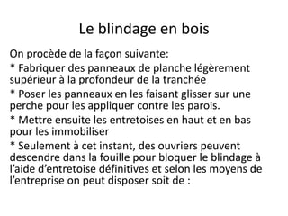 Le blindage en bois
On procède de la façon suivante:
* Fabriquer des panneaux de planche légèrement
supérieur à la profondeur de la tranchée
* Poser les panneaux en les faisant glisser sur une
perche pour les appliquer contre les parois.
* Mettre ensuite les entretoises en haut et en bas
pour les immobiliser
* Seulement à cet instant, des ouvriers peuvent
descendre dans la fouille pour bloquer le blindage à
l’aide d’entretoise définitives et selon les moyens de
l’entreprise on peut disposer soit de :
 
