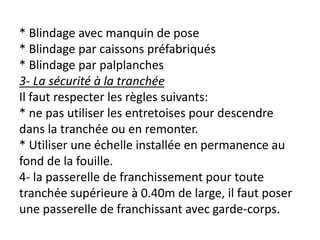 * Blindage avec manquin de pose
* Blindage par caissons préfabriqués
* Blindage par palplanches
3- La sécurité à la tranchée
Il faut respecter les règles suivants:
* ne pas utiliser les entretoises pour descendre
dans la tranchée ou en remonter.
* Utiliser une échelle installée en permanence au
fond de la fouille.
4- la passerelle de franchissement pour toute
tranchée supérieure à 0.40m de large, il faut poser
une passerelle de franchissant avec garde-corps.
 