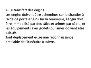 2- Le transfert des engins
Les engins doivent être acheminés sur le chantier à
l’aide de porte-engins sur la remorque, l’engin doit
être immobilisé par des câles et arimés par câble, et
les équipements avec godets ou lames doivent être
baissés.
Tout déplacement exige une reconnaissance
préalable de l’itinéraire à suivre.
 