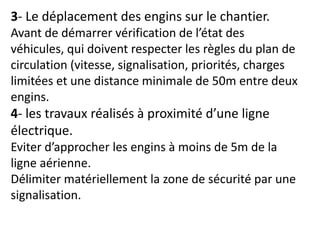 3- Le déplacement des engins sur le chantier.
Avant de démarrer vérification de l’état des
véhicules, qui doivent respecter les règles du plan de
circulation (vitesse, signalisation, priorités, charges
limitées et une distance minimale de 50m entre deux
engins.
4- les travaux réalisés à proximité d’une ligne
électrique.
Eviter d’approcher les engins à moins de 5m de la
ligne aérienne.
Délimiter matériellement la zone de sécurité par une
signalisation.
 