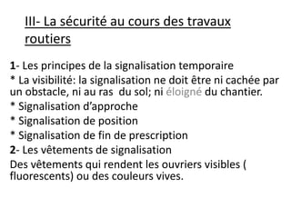 III- La sécurité au cours des travaux
routiers
1- Les principes de la signalisation temporaire
* La visibilité: la signalisation ne doit être ni cachée par
un obstacle, ni au ras du sol; ni éloigné du chantier.
* Signalisation d’approche
* Signalisation de position
* Signalisation de fin de prescription
2- Les vêtements de signalisation
Des vêtements qui rendent les ouvriers visibles (
fluorescents) ou des couleurs vives.
 