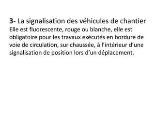 3- La signalisation des véhicules de chantier
Elle est fluorescente, rouge ou blanche, elle est
obligatoire pour les travaux exécutés en bordure de
voie de circulation, sur chaussée, à l’intérieur d’une
signalisation de position lors d’un déplacement.
 