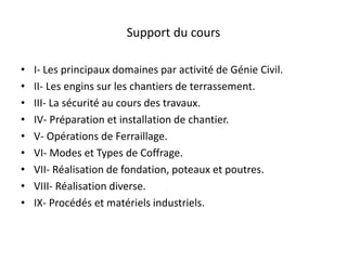 Support du cours
• I- Les principaux domaines par activité de Génie Civil.
• II- Les engins sur les chantiers de terrassement.
• III- La sécurité au cours des travaux.
• IV- Préparation et installation de chantier.
• V- Opérations de Ferraillage.
• VI- Modes et Types de Coffrage.
• VII- Réalisation de fondation, poteaux et poutres.
• VIII- Réalisation diverse.
• IX- Procédés et matériels industriels.
 