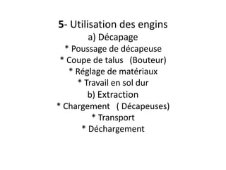 5- Utilisation des engins
a) Décapage
* Poussage de décapeuse
* Coupe de talus (Bouteur)
* Réglage de matériaux
* Travail en sol dur
b) Extraction
* Chargement ( Décapeuses)
* Transport
* Déchargement
 