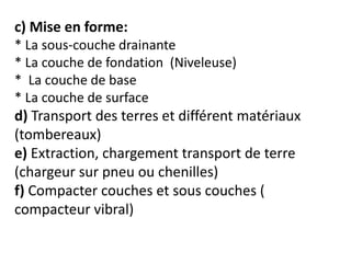 c) Mise en forme:
* La sous-couche drainante
* La couche de fondation (Niveleuse)
* La couche de base
* La couche de surface
d) Transport des terres et différent matériaux
(tombereaux)
e) Extraction, chargement transport de terre
(chargeur sur pneu ou chenilles)
f) Compacter couches et sous couches (
compacteur vibral)
 