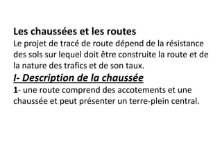 Les chaussées et les routes
Le projet de tracé de route dépend de la résistance
des sols sur lequel doit être construite la route et de
la nature des trafics et de son taux.
I- Description de la chaussée
1- une route comprend des accotements et une
chaussée et peut présenter un terre-plein central.
 