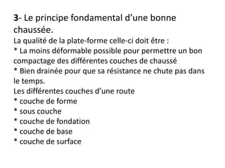 3- Le principe fondamental d’une bonne
chaussée.
La qualité de la plate-forme celle-ci doit être :
* La moins déformable possible pour permettre un bon
compactage des différentes couches de chaussé
* Bien drainée pour que sa résistance ne chute pas dans
le temps.
Les différentes couches d’une route
* couche de forme
* sous couche
* couche de fondation
* couche de base
* couche de surface
 