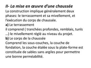 II- La mise en œuvre d’une chaussée
La construction implique généralement deux
phases: le terrassement et sa mivellement, et
l’exécution du corps de chaussée.
a) Le terrassement
il comprend ( tranchées profondes, remblais, tunls
…) le mivellement réglé au niveau du projet.
b) Le corps de la chaussée
Comprend les sous-couches, la couche de
fondation, la couche étalée sous la plate-forme est
constituée de sables sans argiles pour permettre
une bonne perméabilité.
 