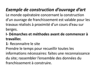 Exemple de construction d’ouvrage d’art
Le monde opératoire concernant la construction
d’un ouvrage de franchissement est valable pour les
travaux réalisés à proximité d’un cours d’eau sur
berges.
I- Démarches et méthodes avant de commencer à
travailler.
1- Reconnaitre le site
Prendre le temps pour recueillir toutes les
informations nécessaires: faites une reconnaissance
du site; rassembler l’ensemble des données du
franchissement à construire.
 