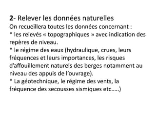 2- Relever les données naturelles
On recueillera toutes les données concernant :
* les relevés « topographiques » avec indication des
repères de niveau.
* le régime des eaux (hydraulique, crues, leurs
fréquences et leurs importances, les risques
d’affouillement naturels des berges notamment au
niveau des appuis de l’ouvrage).
* La géotechnique, le régime des vents, la
fréquence des secousses sismiques etc.….)
 