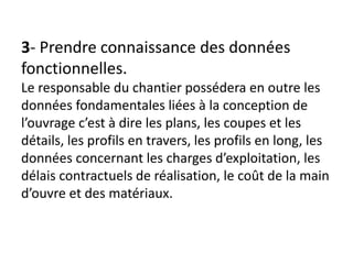 3- Prendre connaissance des données
fonctionnelles.
Le responsable du chantier possédera en outre les
données fondamentales liées à la conception de
l’ouvrage c’est à dire les plans, les coupes et les
détails, les profils en travers, les profils en long, les
données concernant les charges d’exploitation, les
délais contractuels de réalisation, le coût de la main
d’ouvre et des matériaux.
 