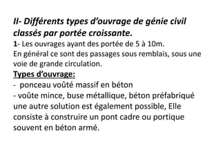 II- Différents types d’ouvrage de génie civil
classés par portée croissante.
1- Les ouvrages ayant des portée de 5 à 10m.
En général ce sont des passages sous remblais, sous une
voie de grande circulation.
Types d’ouvrage:
- ponceau voûté massif en béton
- voûte mince, buse métallique, béton préfabriqué
une autre solution est également possible, Elle
consiste à construire un pont cadre ou portique
souvent en béton armé.
 