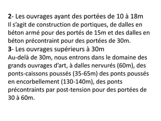 2- Les ouvrages ayant des portées de 10 à 18m
Il s’agit de construction de portiques, de dalles en
béton armé pour des portés de 15m et des dalles en
béton précontraint pour des portées de 30m.
3- Les ouvrages supérieurs à 30m
Au-delà de 30m, nous entrons dans le domaine des
grands ouvrages d’art, à dalles nervurés (60m), des
ponts-caissons poussés (35-65m) des ponts poussés
en encorbellement (130-140m), des ponts
précontraints par post-tension pour des portées de
30 à 60m.
 