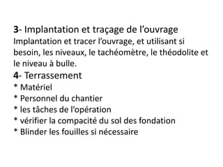 3- Implantation et traçage de l’ouvrage
Implantation et tracer l’ouvrage, et utilisant si
besoin, les niveaux, le tachéomètre, le théodolite et
le niveau à bulle.
4- Terrassement
* Matériel
* Personnel du chantier
* les tâches de l’opération
* vérifier la compacité du sol des fondation
* Blinder les fouilles si nécessaire
 