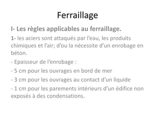 Ferraillage
I- Les règles applicables au ferraillage.
1- les aciers sont attaqués par l’eau, les produits
chimiques et l’air; d’ou la nécessite d’un enrobage en
béton.
- Epaisseur de l’enrobage :
- 5 cm pour les ouvrages en bord de mer
- 3 cm pour les ouvrages au contact d’un liquide
- 1 cm pour les parements intérieurs d’un édifice non
exposés à des condensations.
 