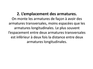 2. L’emplacement des armatures.
On monte les armatures de façon à avoir des
armatures transversales, moins espacées que les
armatures longitudinales. Le plus souvent
l’espacement entre deux armatures transversales
est inférieur à deux fois la distance entre deux
armatures longitudinales.
 