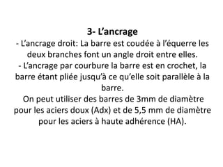 3- L’ancrage
- L’ancrage droit: La barre est coudée à l’équerre les
deux branches font un angle droit entre elles.
- L’ancrage par courbure la barre est en crochet, la
barre étant pliée jusqu’à ce qu’elle soit parallèle à la
barre.
On peut utiliser des barres de 3mm de diamètre
pour les aciers doux (Adx) et de 5,5 mm de diamètre
pour les aciers à haute adhérence (HA).
 