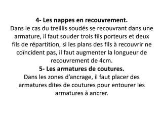 4- Les nappes en recouvrement.
Dans le cas du treillis soudés se recouvrant dans une
armature, il faut souder trois fils porteurs et deux
fils de répartition, si les plans des fils à recouvrir ne
coïncident pas, il faut augmenter la longueur de
recouvrement de 4cm.
5- Les armatures de coutures.
Dans les zones d’ancrage, il faut placer des
armatures dites de coutures pour entourer les
armatures à ancrer.
 