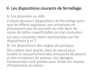 II- Les dispositions courants de ferraillage.
1- Les poussées au vide.
Il existe plusieurs dispositions de ferraillage pour
que les efforts appliqués aux armatures ne
provoquent pas de poussée au vide dans les
zones de béton superficielles ou mal couturées.
Les plus courantes étant représentées par les
dispositions 6 et 7.
2- Les dispositions des angles de portique .
Des cadres sont placés, dans le nœud pour
coudre le recouvrement des armatures de poutre
et des armatures de poteau, des épingles
transversales sont posées pour éviter les risques
d’éclatement du béton.
 