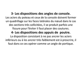 3- Les dispositions des angles de console.
Les aciers du poteau et ceux de la console doivent former
un quadrillage sur les faces latérales du nœud dans le cas
des sections très sollicitées, il se produit parfois une
fissure pour l’éviter il faut placer des coutures.
4- Les dispositions des appuis de poutre.
La disposition consistant à ne pas ancrer les aciers
inférieurs ou à les ancrer très faiblement est à proscrire, il
faut dans ce ces opérer comme un angle de portique.
 
