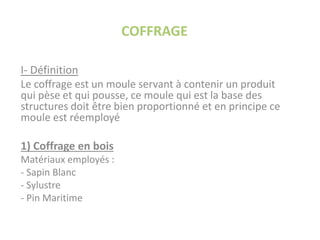 COFFRAGE
I- Définition
Le coffrage est un moule servant à contenir un produit
qui pèse et qui pousse, ce moule qui est la base des
structures doit être bien proportionné et en principe ce
moule est réemployé
1) Coffrage en bois
Matériaux employés :
- Sapin Blanc
- Sylustre
- Pin Maritime
 