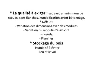 * La qualité à exiger : sec avec un minimum de
nœuds, sans flanches, humidification avant bétonnage.
* Défaut :
- Variation des dimensions avec des modules
- Variation du module d’élasticité
- nœuds
- Flanches
* Stockage du bois
- Humidité à éviter
- Feu et le vol
 