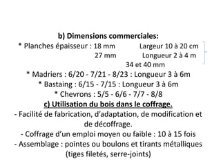 b) Dimensions commerciales:
* Planches épaisseur : 18 mm Largeur 10 à 20 cm
27 mm Longueur 2 à 4 m
34 et 40 mm
* Madriers : 6/20 - 7/21 - 8/23 : Longueur 3 à 6m
* Bastaing : 6/15 - 7/15 : Longueur 3 à 6m
* Chevrons : 5/5 - 6/6 - 7/7 - 8/8
c) Utilisation du bois dans le coffrage.
- Facilité de fabrication, d’adaptation, de modification et
de décoffrage.
- Coffrage d’un emploi moyen ou faible : 10 à 15 fois
- Assemblage : pointes ou boulons et tirants métalliques
(tiges filetés, serre-joints)
 