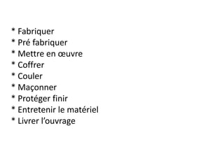 * Fabriquer
* Pré fabriquer
* Mettre en œuvre
* Coffrer
* Couler
* Maçonner
* Protéger finir
* Entretenir le matériel
* Livrer l’ouvrage
 