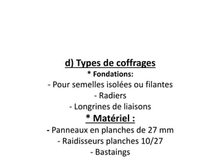 d) Types de coffrages
* Fondations:
- Pour semelles isolées ou filantes
- Radiers
- Longrines de liaisons
* Matériel :
- Panneaux en planches de 27 mm
- Raidisseurs planches 10/27
- Bastaings
 