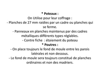 * Poteaux :
On Utilise pour leur coffrage :
- Planches de 27 mm raidies par un cadre ou planches qui
se ferme.
- Panneaux en planches maintenus par des cadres
métalliques différents types réglables.
- Contre fiche : étaiement du poteau
* Poutres :
- On place toujours le fond de moule entre les parois
latérales et non dessous.
- Le fond de moule sera toujours constitué de planches
ordinaires et non des madriers.
 