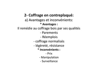 2- Coffrage en contreplaqué:
a) Avantages et inconvénients:
* Avantages :
Il remédie au coffrage bois par ses qualités
- Parements
- Réemplois
- coffrage normalisés
- légèreté, résistance
* Inconvénients :
- Prix
- Manipulation
- Surveillance
 