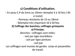 c) Conditions d’utilisation.
- En peau C.P de 5mm ou 10mm réemploi 5 à 10 fois ( 40
si traité)
- Panneau résistants de 15 ou 18mm
- Réemploi très important 10 à 50 fois
3) Coffrage des banches; coffrages grimpants
a) Principe:
Banches : coffrages sont reliés:
- soit par tiges tourbillons
- soit par tiges perdues
- soit par
Les coffrages sont munies de gardes corps et passerelles
de travail.
 