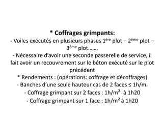 * Coffrages grimpants:
- Voiles exécutés en plusieurs phases 1ère plot – 2ème plot –
3ème plot…….
- Nécessaire d’avoir une seconde passerelle de service, il
fait avoir un recouvrement sur le béton exécuté sur le plot
précédent
* Rendements : (opérations: coffrage et décoffrages)
- Banches d’une seule hauteur cas de 2 faces ≤ 1h/m2
- Coffrage grimpant sur 2 faces : 1h/m² à 1h20
- Coffrage grimpant sur 1 face : 1h/m²à 1h20
 