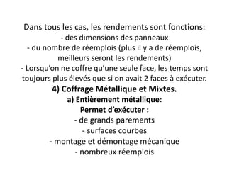 Dans tous les cas, les rendements sont fonctions:
- des dimensions des panneaux
- du nombre de réemplois (plus il y a de réemplois,
meilleurs seront les rendements)
- Lorsqu’on ne coffre qu’une seule face, les temps sont
toujours plus élevés que si on avait 2 faces à exécuter.
4) Coffrage Métallique et Mixtes.
a) Entièrement métallique:
Permet d’exécuter :
- de grands parements
- surfaces courbes
- montage et démontage mécanique
- nombreux réemplois
 