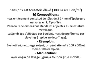 Sans prix est toutefois élevé (3000 à 4000dh/m²)
b) Compositions:
- cas entièrement constitué de tôles de 3 à 4mm d’épaisseurs
nervures en L, T profilés.
Panneaux de dimensions standards adjointes à une ossature
métallique.
L’assemblage s’effectue par boulons, mais de préférence par
clavettes ( rapide au décoffrage).
- Réemplois:
Bien utilisé, nettoyage soigné, on peut atteindre 100 à 500 et
même 300 réemplois.
- Manutention:
avec engin de levage ( grue à tour ou grue mobile)
 