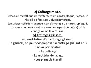 c) Coffrage mixte.
Ossature métallique et revêtement en contreplaqué, l’ossature
réalisé en fers L et U du commerces.
La surface coffrée « la peau » en planches ou en contreplaqué.
Lorsque « la peau » est irrecevable (aspect du béton) on le
change ou on le retourne.
5) Coffrages glissant:
a) Constitution d’un coffrage glissant.
En général, on peut décomposer le coffrage glissant en 3
parties principales:
- Le coffrage
- Le matériel de lavage
- Les plans de travail
 