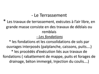 - Le Terrassement
* Les travaux de terrassement, exécutes à l’air libre, en
grande masse consiste en des travaux de déblais ou
remblais
- Les fondations
* les fondations et les consolidations de sols par
ouvrages interposés (palplanche, caissons, puits….)
* les procédés d’exécution liés aux travaux de
fondations ( rabattement de mappe, puits et forages de
drainage, béton immergé, Injection du coulis….)
 